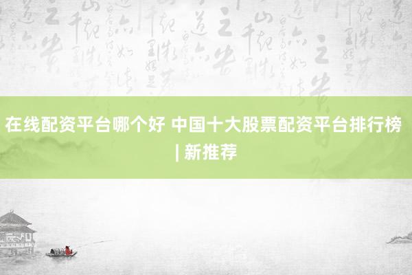 在线配资平台哪个好 中国十大股票配资平台排行榜 | 新推荐