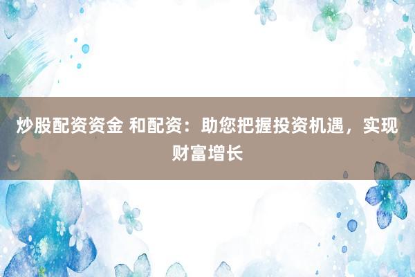 炒股配资资金 和配资：助您把握投资机遇，实现财富增长