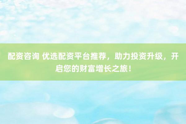 配资咨询 优选配资平台推荐,助力投资升级,开启您的财富增长之旅!