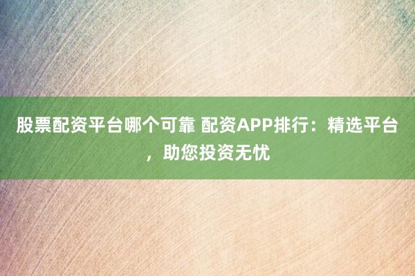 股票配资平台哪个可靠 配资APP排行:精选平台,助您投资无忧