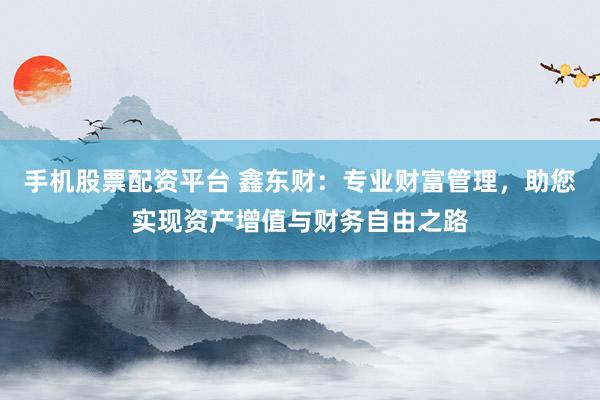 手机股票配资平台 鑫东财：专业财富管理，助您实现资产增值与财务自由之路