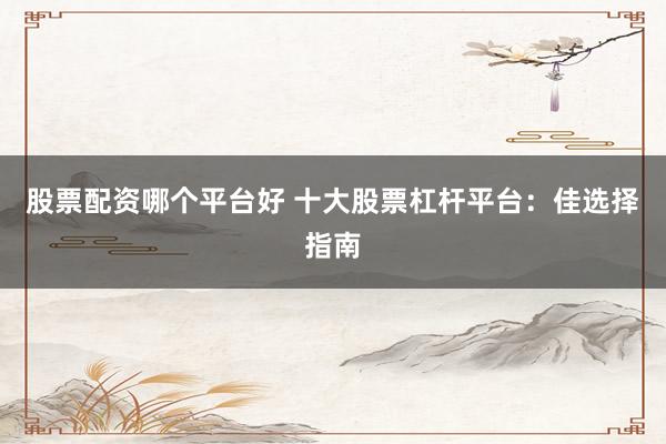 股票配资哪个平台好 十大股票杠杆平台：佳选择指南