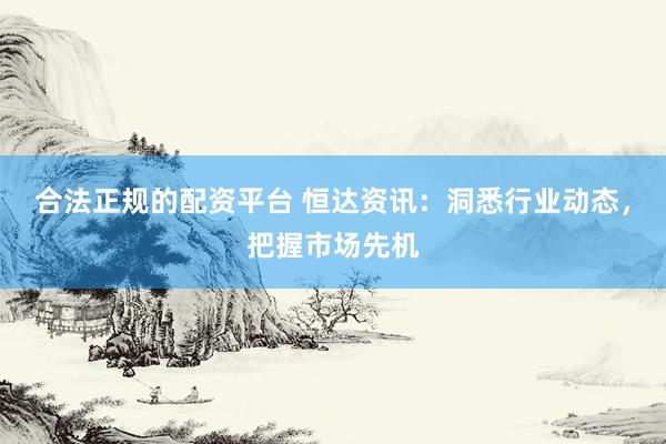 合法正规的配资平台 恒达资讯：洞悉行业动态，把握市场先机