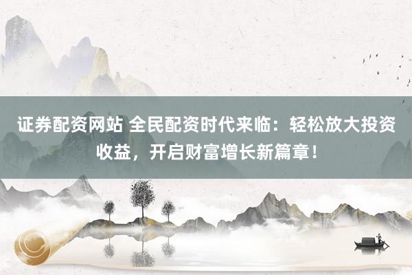 证券配资网站 全民配资时代来临：轻松放大投资收益，开启财富增长新篇章！