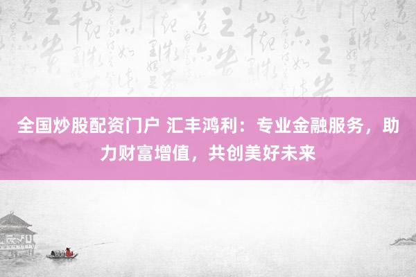 全国炒股配资门户 汇丰鸿利：专业金融服务，助力财富增值，共创美好未来