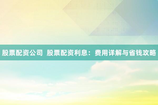 股票配资公司  股票配资利息：费用详解与省钱攻略