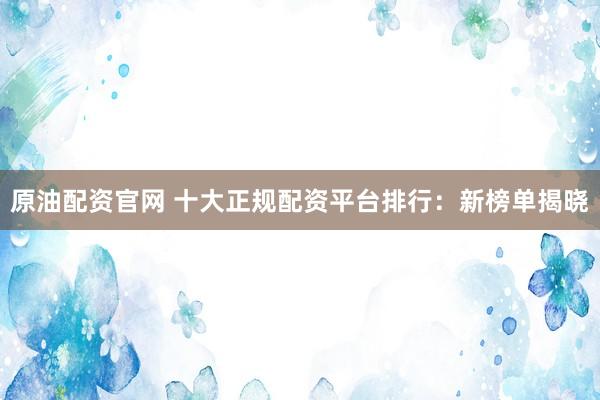 原油配资官网 十大正规配资平台排行：新榜单揭晓