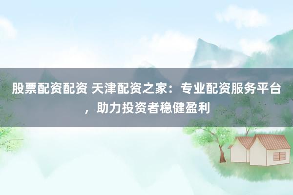 股票配资配资 天津配资之家:专业配资服务平台,助力投资者稳健盈利