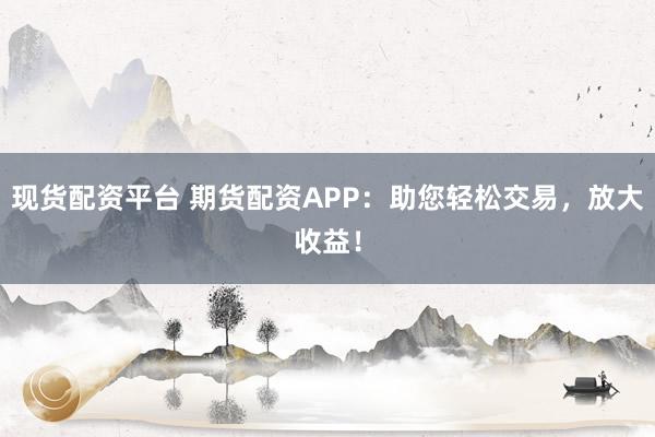 现货配资平台 期货配资APP：助您轻松交易，放大收益！