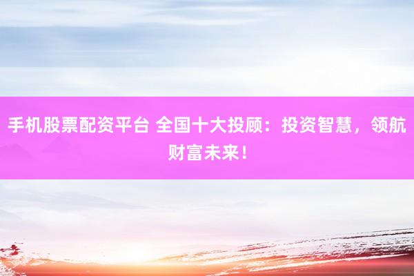 手机股票配资平台 全国十大投顾：投资智慧，领航财富未来！