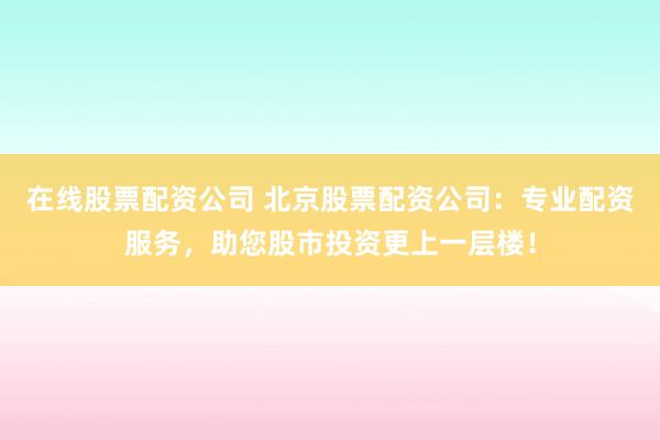 在线股票配资公司 北京股票配资公司：专业配资服务，助您股市投资更上一层楼！