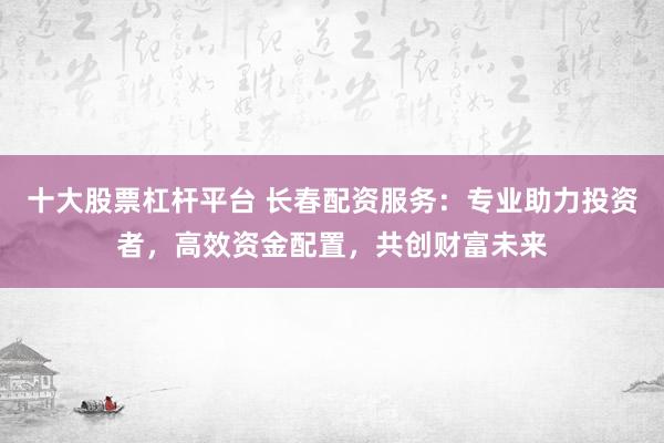 十大股票杠杆平台 长春配资服务：专业助力投资者，高效资金配置，共创财富未来