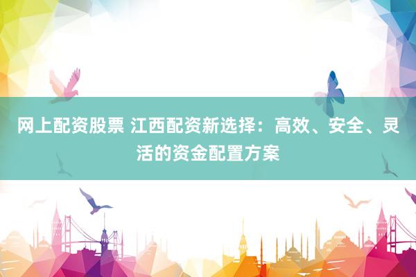 网上配资股票 江西配资新选择：高效、安全、灵活的资金配置方案
