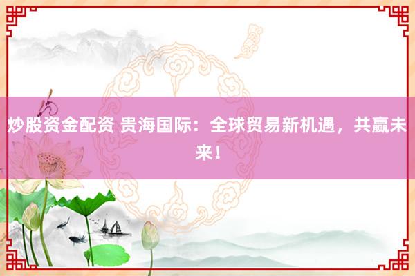 炒股资金配资 贵海国际：全球贸易新机遇，共赢未来！