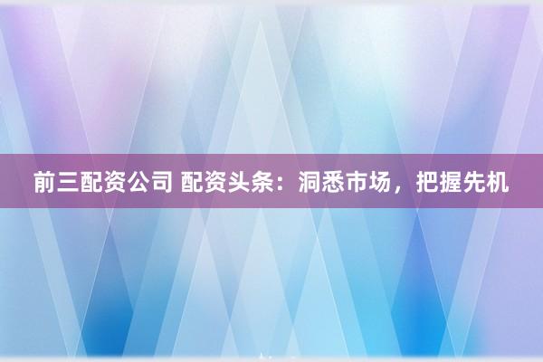 前三配资公司 配资头条：洞悉市场，把握先机