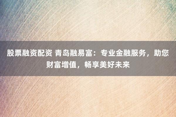 股票融资配资 青岛融易富：专业金融服务，助您财富增值，畅享美好未来