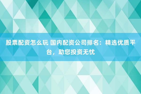 股票配资怎么玩 国内配资公司排名：精选优质平台，助您投资无忧