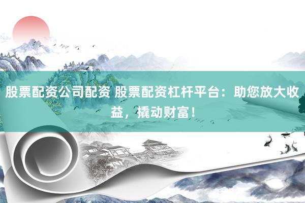 股票配资公司配资 股票配资杠杆平台：助您放大收益，撬动财富！