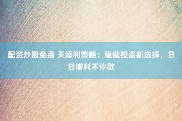 配资炒股免费 天添利策略:稳健投资新选择,日日增利不停歇