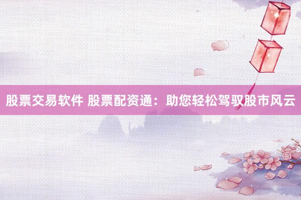 股票交易软件 股票配资通：助您轻松驾驭股市风云