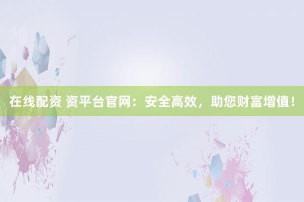 在线配资 资平台官网：安全高效，助您财富增值！