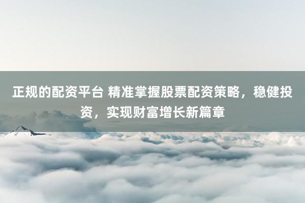 正规的配资平台 精准掌握股票配资策略，稳健投资，实现财富增长新篇章