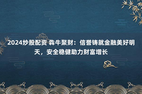 2024炒股配资 犇牛聚财：信誉铸就金融美好明天，安全稳健助力财富增长