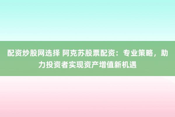 配资炒股网选择 阿克苏股票配资：专业策略，助力投资者实现资产增值新机遇