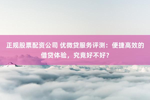 正规股票配资公司 优微贷服务评测：便捷高效的借贷体验，究竟好不好？