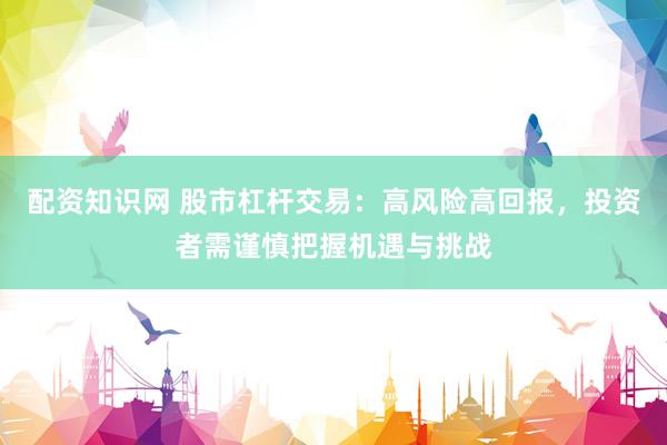配资知识网 股市杠杆交易：高风险高回报，投资者需谨慎把握机遇与挑战