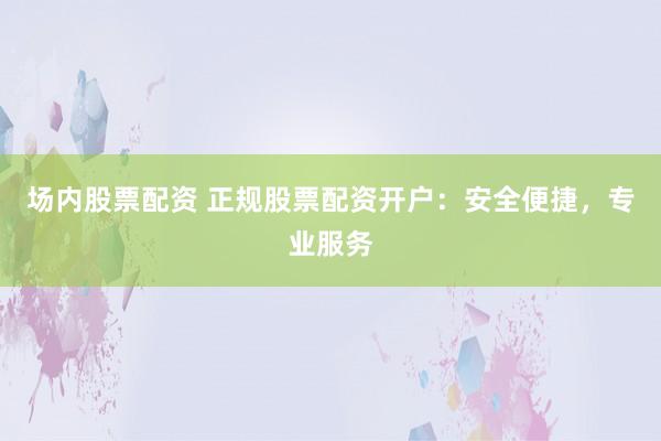 场内股票配资 正规股票配资开户：安全便捷，专业服务