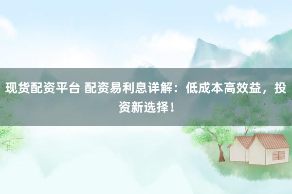 现货配资平台 配资易利息详解：低成本高效益，投资新选择！