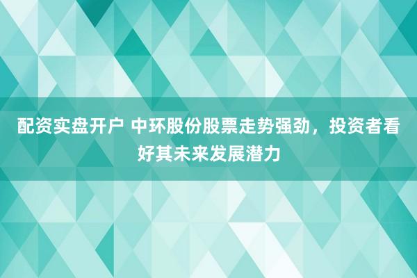 配资实盘开户 中环股份股票走势强劲，投资者看好其未来发展潜力