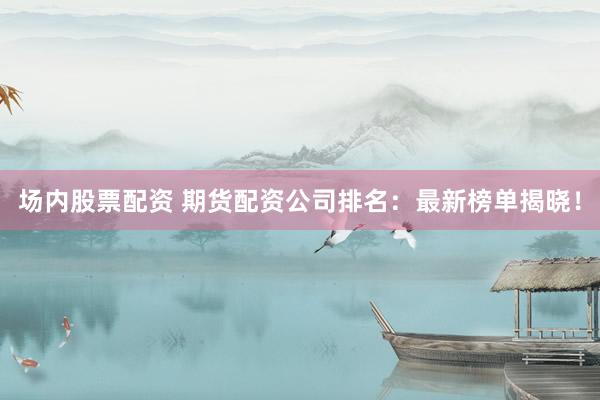场内股票配资 期货配资公司排名：最新榜单揭晓！
