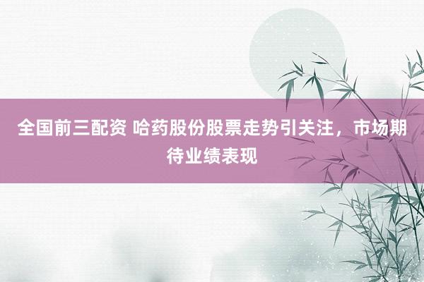 全国前三配资 哈药股份股票走势引关注，市场期待业绩表现