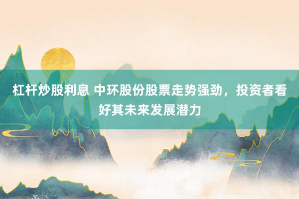 杠杆炒股利息 中环股份股票走势强劲，投资者看好其未来发展潜力