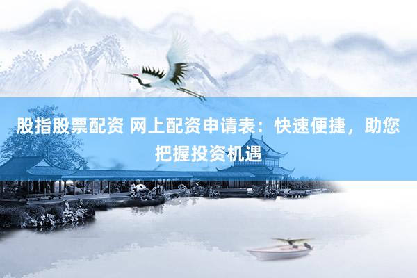 股指股票配资 网上配资申请表：快速便捷，助您把握投资机遇