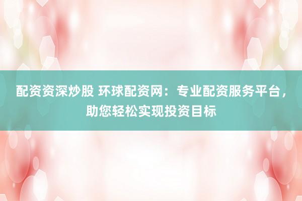配资资深炒股 环球配资网：专业配资服务平台，助您轻松实现投资目标