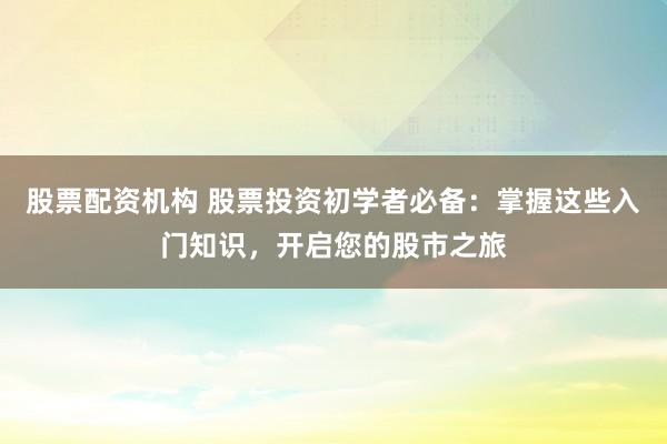 股票配资机构 股票投资初学者必备：掌握这些入门知识，开启您的股市之旅