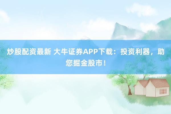 炒股配资最新 大牛证券APP下载：投资利器，助您掘金股市！