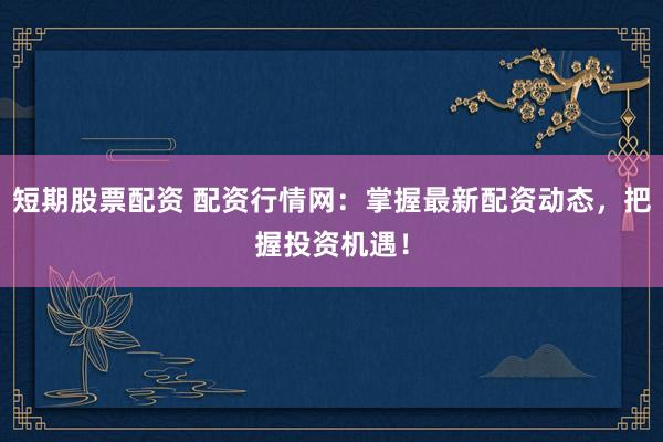 短期股票配资 配资行情网：掌握最新配资动态，把握投资机遇！